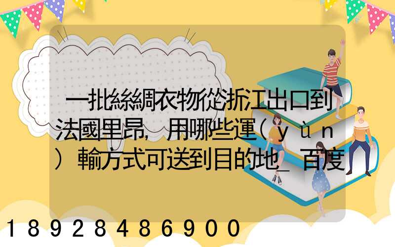 一批絲綢衣物從浙江出口到法國里昂,用哪些運(yùn)輸方式可送到目的地_百度...