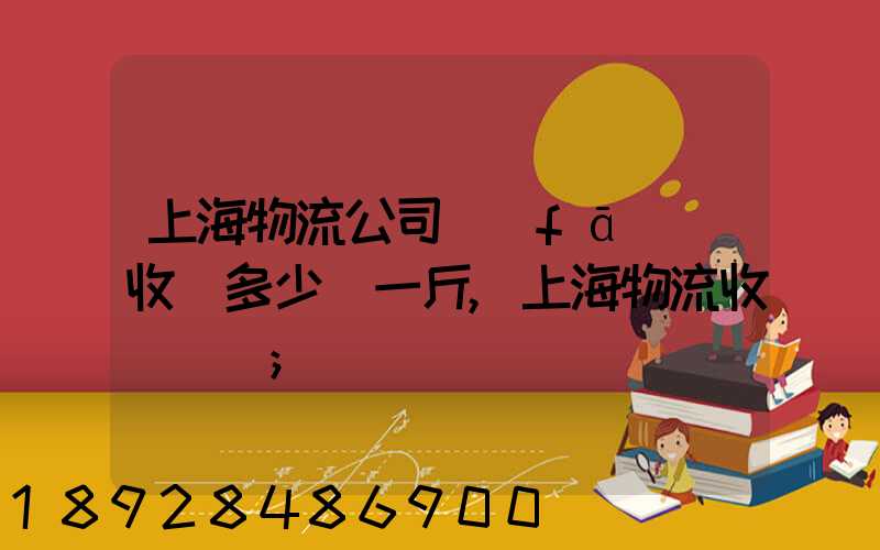上海物流公司發(fā)貨收費多少錢一斤,上海物流收費標準