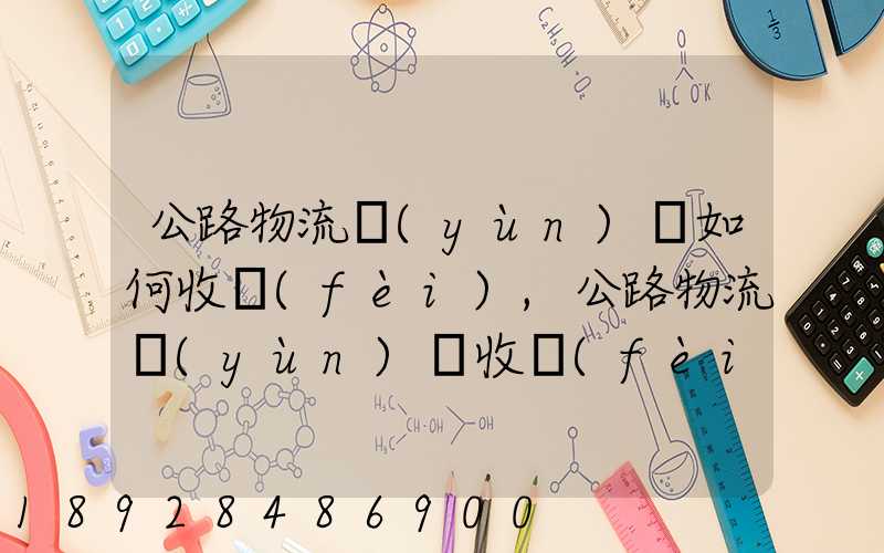 公路物流運(yùn)輸如何收費(fèi),公路物流運(yùn)輸收費(fèi)標(biāo)準(zhǔn)
