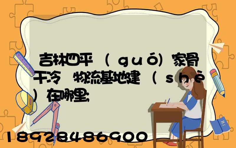 吉林四平國(guó)家骨干冷鏈物流基地建設(shè)在哪里
