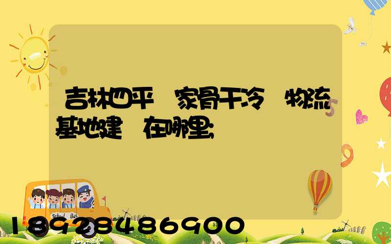 吉林四平國家骨干冷鏈物流基地建設在哪里