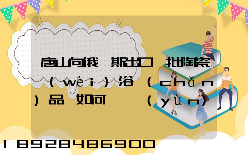 唐山向俄羅斯出口一批陶瓷衛(wèi)浴產(chǎn)品,如何選擇運(yùn)輸方式為什么