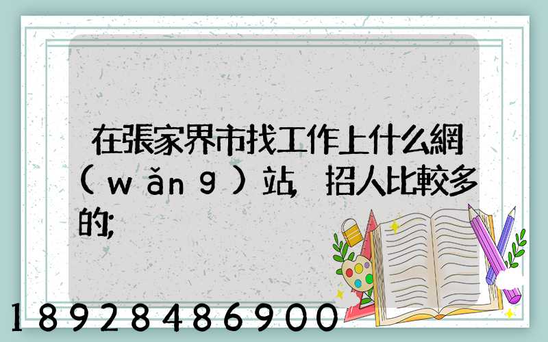 在張家界市找工作上什么網(wǎng)站,招人比較多的