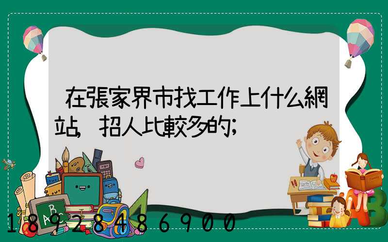 在張家界市找工作上什么網站,招人比較多的