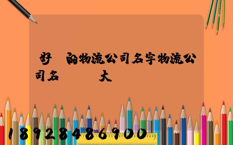 好聽的物流公司名字物流公司名稱簡單大氣