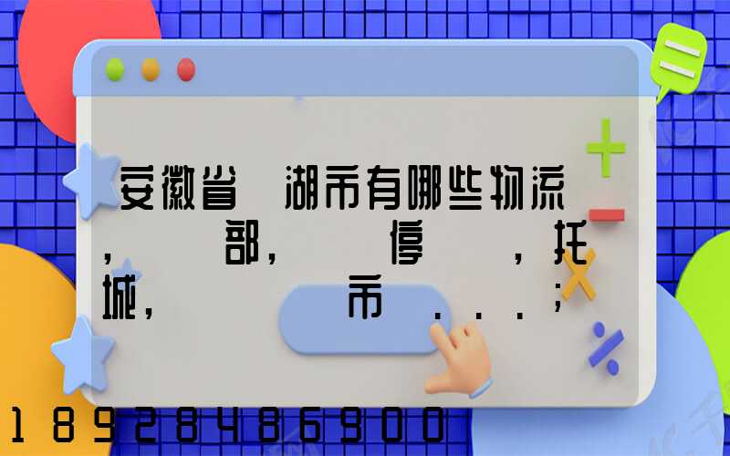 安徽省蕪湖市有哪些物流園,貨運部,貨運停車場,托運城,專線貨運市場...