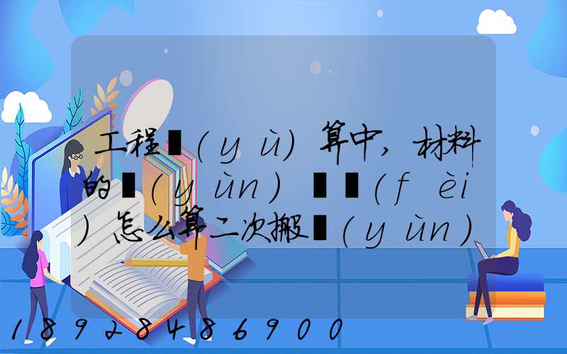 工程預(yù)算中,材料的運(yùn)輸費(fèi)怎么算二次搬運(yùn)費(fèi)怎么進(jìn)行確認(rèn)