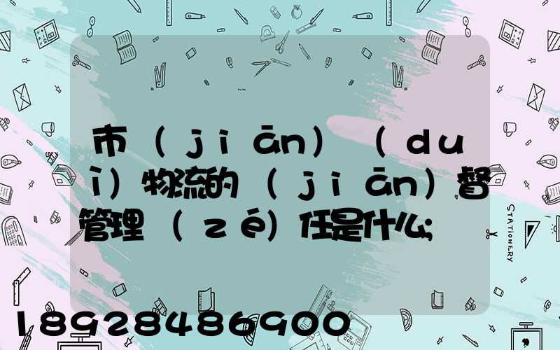 市監(jiān)對(duì)物流的監(jiān)督管理責(zé)任是什么