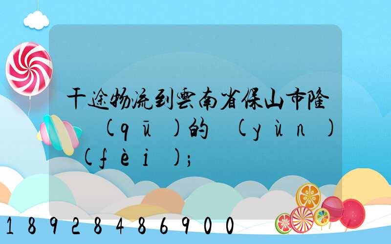 干途物流到云南省保山市隆陽區(qū)的運(yùn)費(fèi)