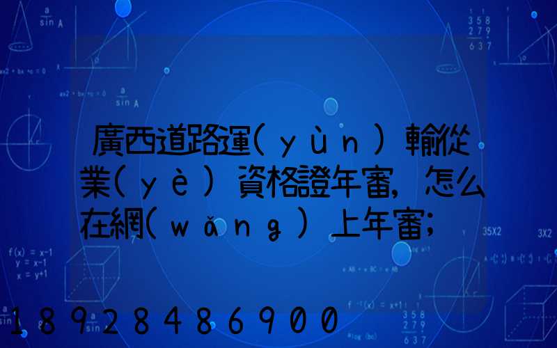 廣西道路運(yùn)輸從業(yè)資格證年審,怎么在網(wǎng)上年審