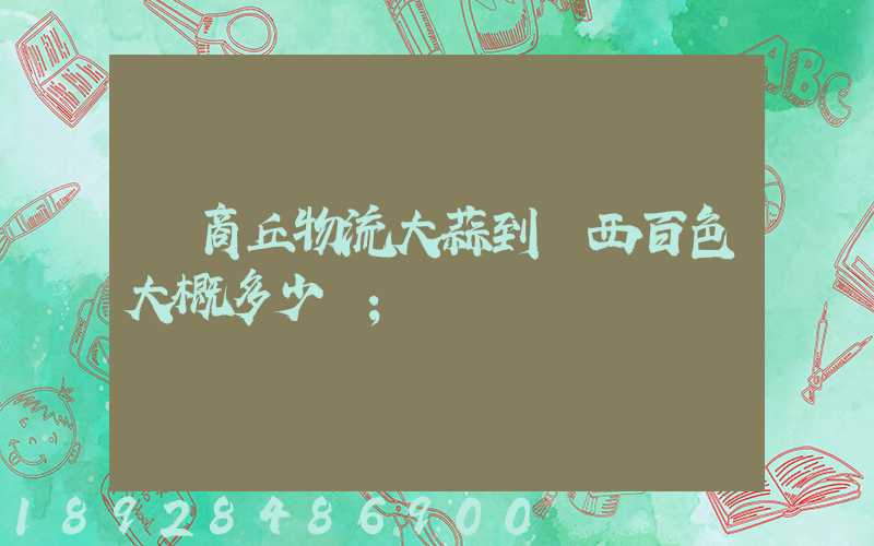 從商丘物流大蒜到廣西百色大概多少錢