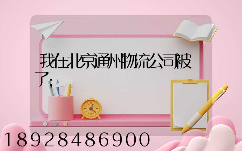 我在北京通州物流公司被騙了