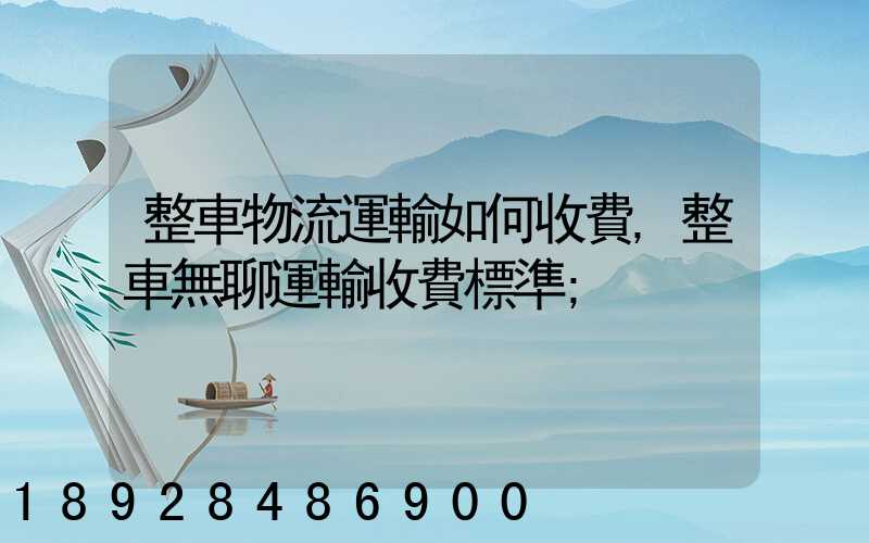 整車物流運輸如何收費,整車無聊運輸收費標準