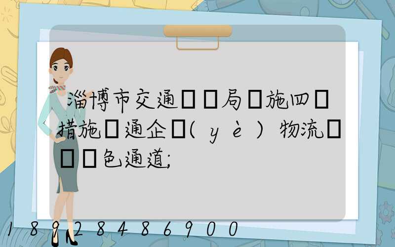 淄博市交通運輸局實施四項措施暢通企業(yè)物流運輸綠色通道