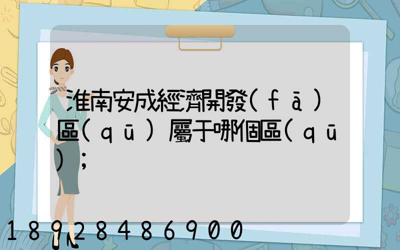 淮南安成經濟開發(fā)區(qū)屬于哪個區(qū)