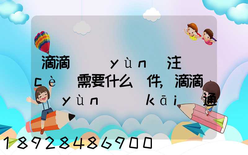 滴滴貨運(yùn)注冊(cè)需要什么條件,滴滴貨運(yùn)開(kāi)通城市有哪些