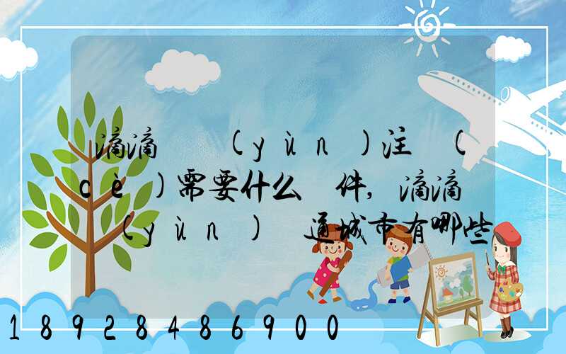 滴滴貨運(yùn)注冊(cè)需要什么條件,滴滴貨運(yùn)開通城市有哪些