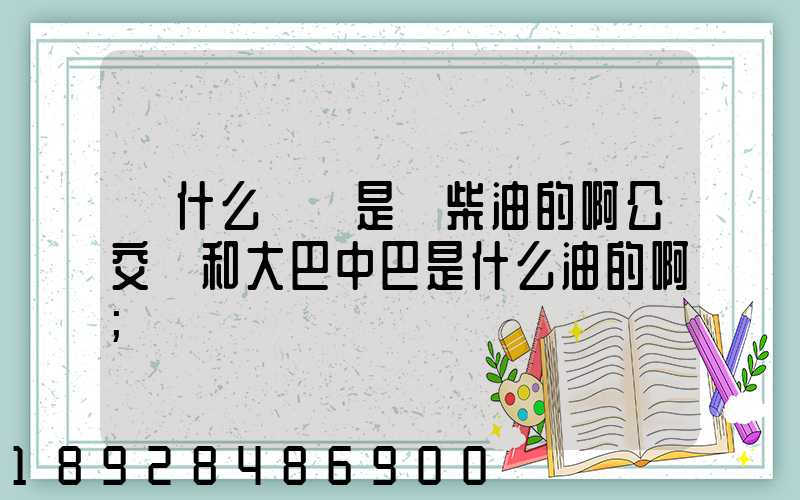 為什么貨車是燒柴油的啊公交車和大巴中巴是什么油的啊