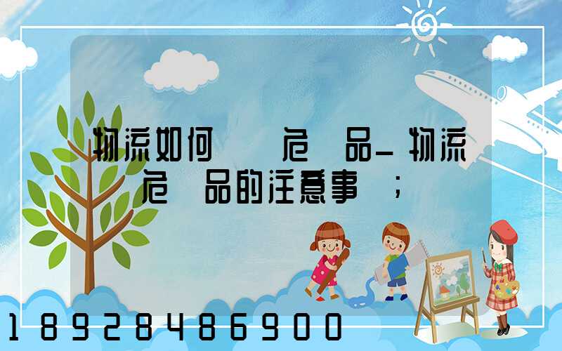 物流如何運輸危險品_物流運輸危險品的注意事項