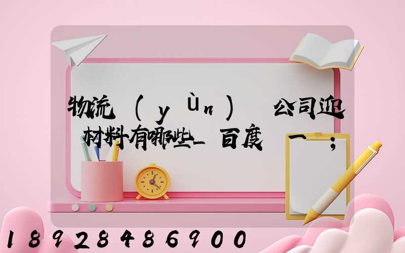 物流運(yùn)輸公司迎檢材料有哪些_百度問一問