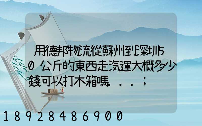 用德邦物流從蘇州到深圳50公斤的東西走汽運大概多少錢可以打木箱嗎...