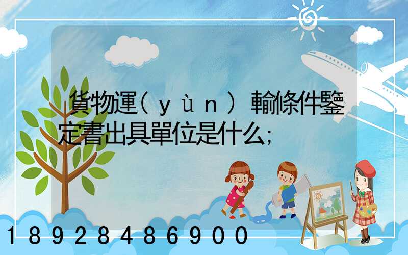 貨物運(yùn)輸條件鑒定書出具單位是什么