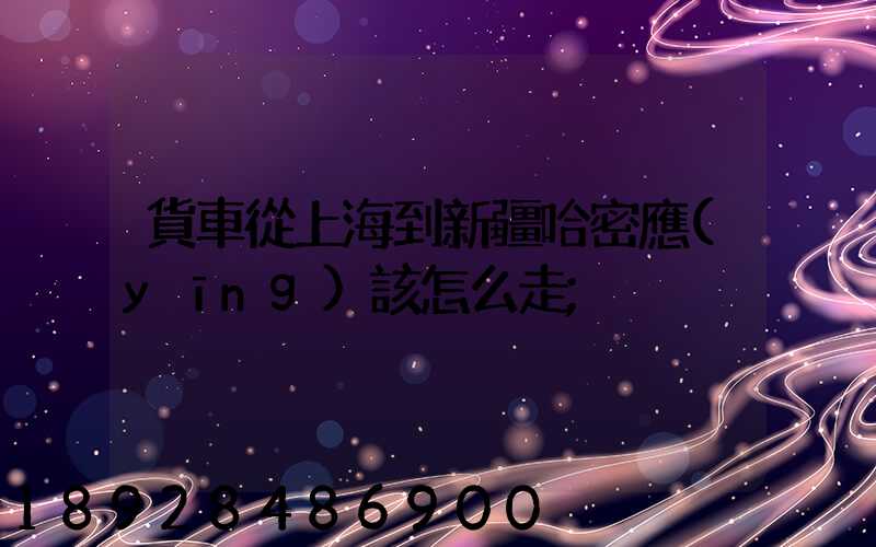貨車從上海到新疆哈密應(yīng)該怎么走
