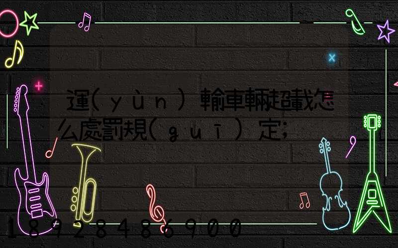 運(yùn)輸車輛超載怎么處罰規(guī)定
