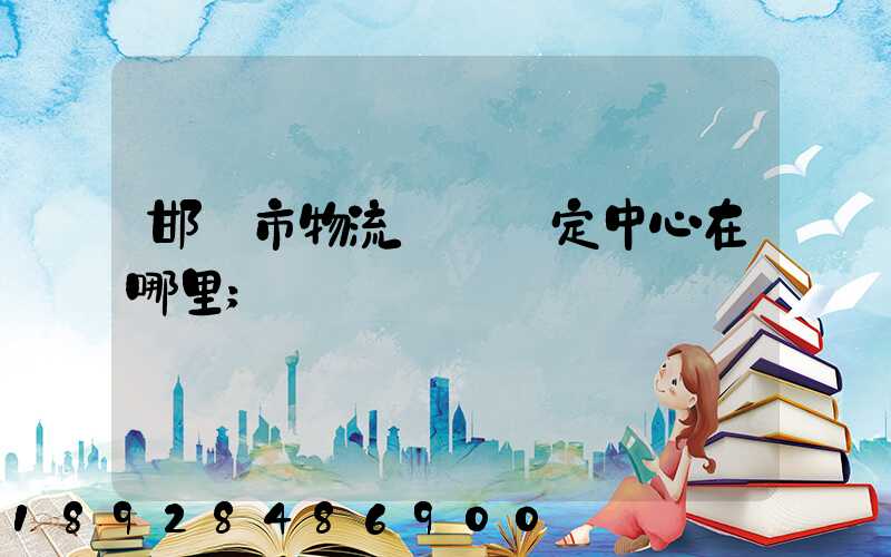 邯鄲市物流傷殘鑒定中心在哪里