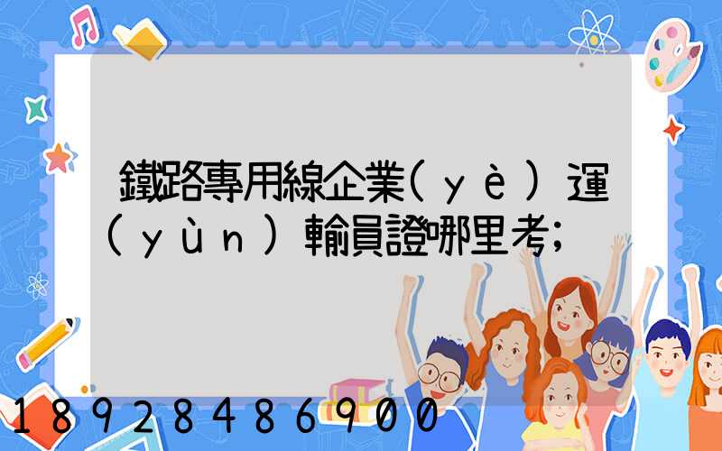 鐵路專用線企業(yè)運(yùn)輸員證哪里考