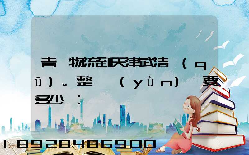 青島物流到天津武清區(qū)。整車運(yùn)輸要多少錢